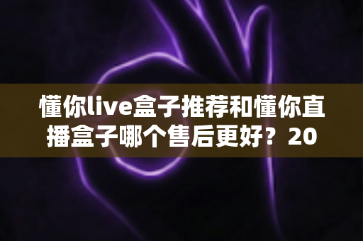 懂你live盒子推荐和懂你直播盒子哪个售后更好？2025年售后服务深度对比与避坑选购指南