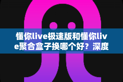 懂你live极速版和懂你live聚合盒子换哪个好?深度对比帮你找到最适合的直播方案 懂你live极速版和懂你live聚合盒子换哪个好?深度对比帮你找到最适合的直播方案