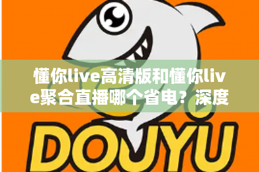 懂你live高清版和懂你live聚合直播哪个省电?深度耗电对比与实用省电指南全解析 懂你live高清版和懂你live聚合直播哪个省电?深度耗电对比与实用省电指南全解析