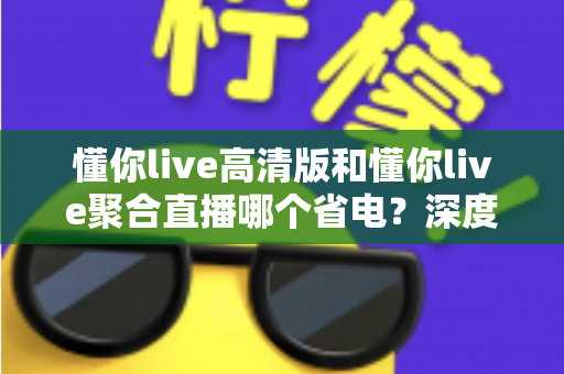 懂你live高清版和懂你live聚合直播哪个省电？深度耗电对比与实用省电指南全解析
