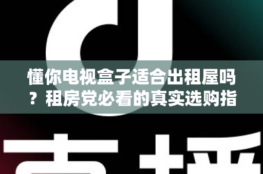 懂你电视盒子适合出租屋吗？租房党必看的真实选购指南与使用体验全解析