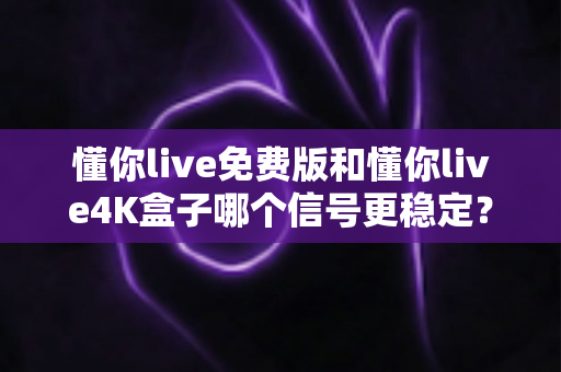 懂你live免费版和懂你live4K盒子哪个信号更稳定？深度对比解析帮你选对不踩坑