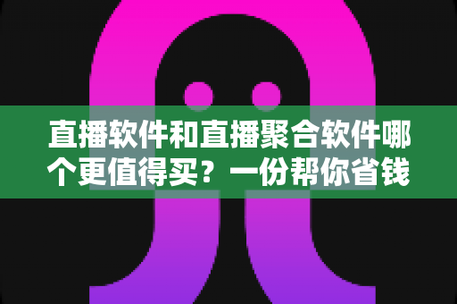直播软件和直播聚合软件哪个更值得买？一份帮你省钱的深度选购指南