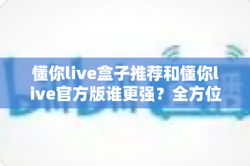 懂你live盒子推荐和懂你live官方版谁更强?全方位深度对比评测,帮你找到最适合自己的观看方案 懂你live盒子推荐和懂你live官方版谁更强?全方位深度对比评测,帮你找到最适合自己的观看方案
