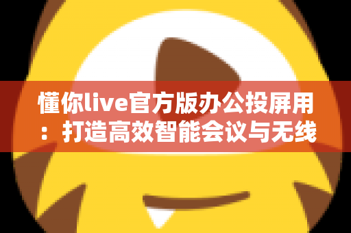 懂你live官方版办公投屏用：打造高效智能会议与无线协作新体验