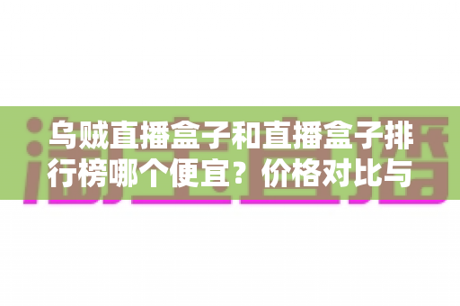 乌贼直播盒子和直播盒子排行榜哪个便宜？价格对比与选购指南全解析