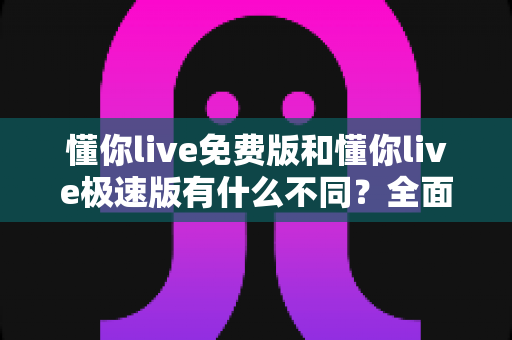懂你live免费版和懂你live极速版有什么不同？全面对比解析帮你选出最适合的版本
