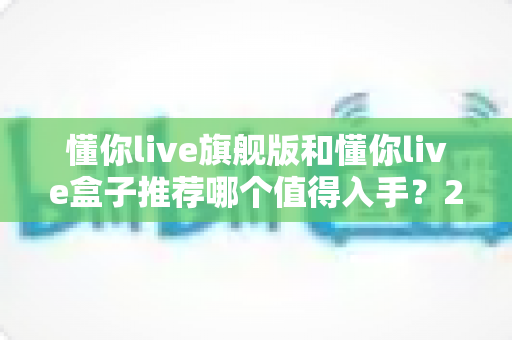 懂你live旗舰版和懂你live盒子推荐哪个值得入手？2025最新选购指南与深度对比评测