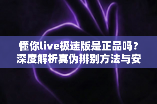 懂你live极速版是正品吗?深度解析真伪辨别方法与安全使用指南 懂你live极速版是正品吗?深度解析真伪辨别方法与安全使用指南