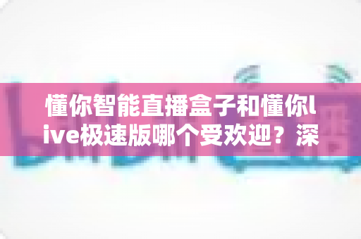 懂你智能直播盒子和懂你live极速版哪个受欢迎?深度对比解析帮你选对工具 懂你智能直播盒子和懂你live极速版哪个受欢迎?深度对比解析帮你选对工具