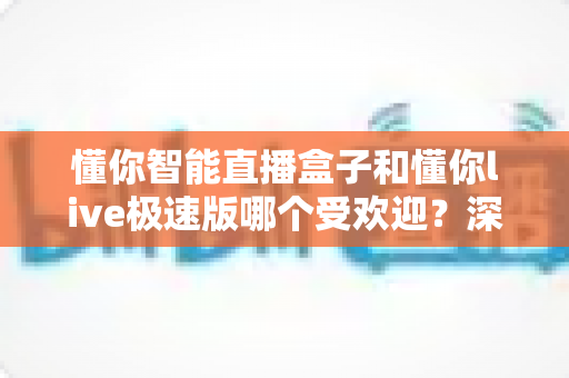 懂你智能直播盒子和懂你live极速版哪个受欢迎？深度对比解析帮你选对工具