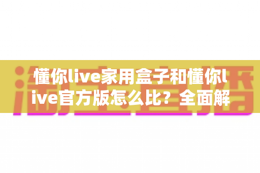 懂你live家用盒子和懂你live官方版怎么比？全面解析两大版本差异与选购指南