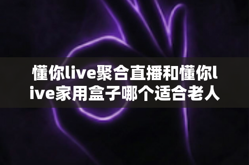 懂你live聚合直播和懂你live家用盒子哪个适合老人?全方位对比解析助您轻松选购 懂你live聚合直播和懂你live家用盒子哪个适合老人?全方位对比解析助您轻松选购