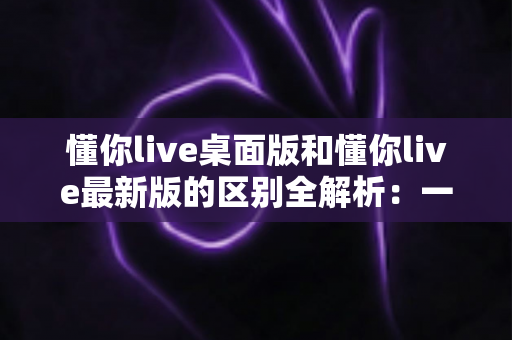懂你live桌面版和懂你live最新版的区别全解析:一文读懂两大版本差异,帮你选对工具不踩坑 懂你live桌面版和懂你live最新版的区别全解析:一文读懂两大版本差异,帮你选对工具不踩坑