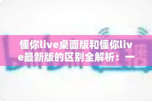 懂你live桌面版和懂你live最新版的区别全解析：一文读懂两大版本差异，帮你选对工具不踩坑