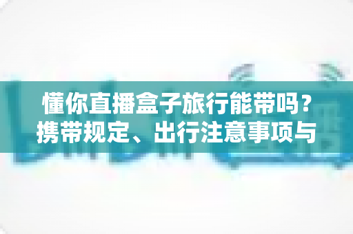 懂你直播盒子旅行能带吗?携带规定、出行注意事项与实用建议全解析 懂你直播盒子旅行能带吗?携带规定、出行注意事项与实用建议全解析