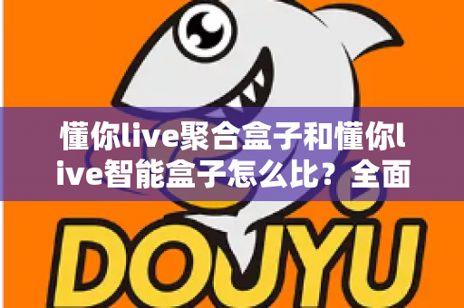 懂你live聚合盒子和懂你live智能盒子怎么比？全面选购对比指南帮你一次选对不踩坑
