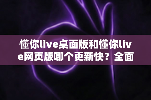 懂你live桌面版和懂你live网页版哪个更新快?全面对比帮你选对版本 懂你live桌面版和懂你live网页版哪个更新快?全面对比帮你选对版本