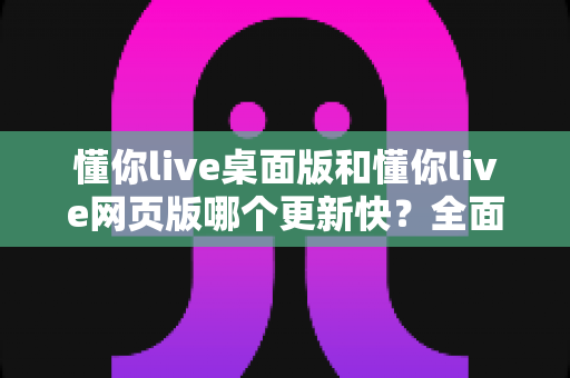 懂你live桌面版和懂你live网页版哪个更新快？全面对比帮你选对版本