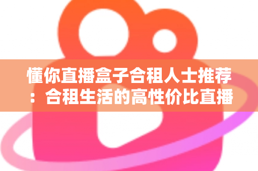 懂你直播盒子合租人士推荐：合租生活的高性价比直播娱乐指南