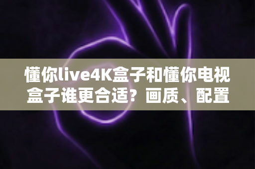 懂你live4K盒子和懂你电视盒子谁更合适？画质、配置、价格一站式对比选购指南