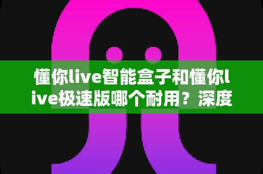 懂你live智能盒子和懂你live极速版哪个耐用？深度对比解析帮你选对不踩坑