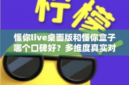 懂你live桌面版和懂你盒子哪个口碑好？多维度真实对比，帮你找到更值得入手的那一款