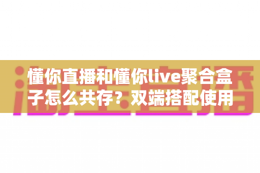 懂你直播和懂你live聚合盒子怎么共存？双端搭配使用全攻略与优化指南