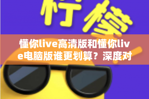 懂你live高清版和懂你live电脑版谁更划算?深度对比评测帮你选出最省钱的选择 懂你live高清版和懂你live电脑版谁更划算?深度对比评测帮你选出最省钱的选择