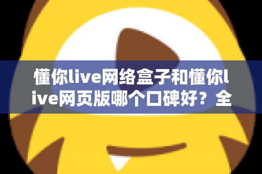 懂你live网络盒子和懂你live网页版哪个口碑好？全面深度对比分析帮你选对不踩坑