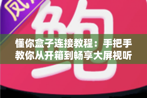 懂你盒子连接教程：手把手教你从开箱到畅享大屏视听体验的完整指南