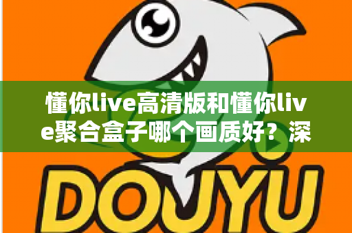 懂你live高清版和懂你live聚合盒子哪个画质好？深度对比帮你找到更适合的观影方案