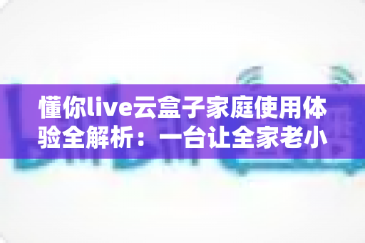 懂你live云盒子家庭使用体验全解析：一台让全家老小都满意的电视盒子究竟值不值得入手？