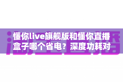 懂你live旗舰版和懂你直播盒子哪个省电?深度功耗对比与省电使用全攻略 懂你live旗舰版和懂你直播盒子哪个省电?深度功耗对比与省电使用全攻略