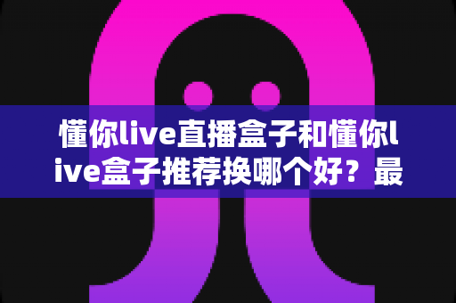 懂你live直播盒子和懂你live盒子推荐换哪个好？最新选购对比与换新全指南