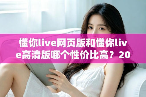 懂你live网页版和懂你live高清版哪个性价比高？2025深度对比测评，帮你花对每一分钱