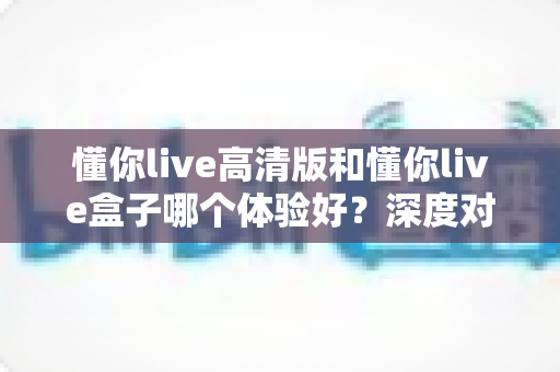 懂你live高清版和懂你live盒子哪个体验好？深度对比评测帮你选对不选贵