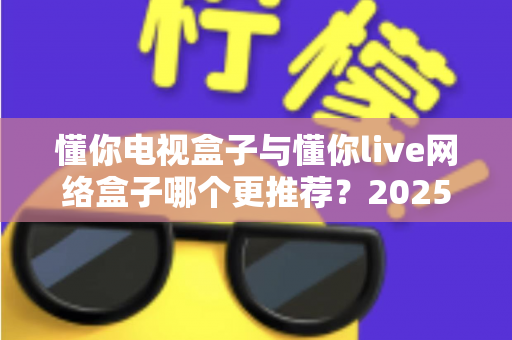 懂你电视盒子与懂你live网络盒子哪个更推荐？2025年家庭影音选购深度对比指南