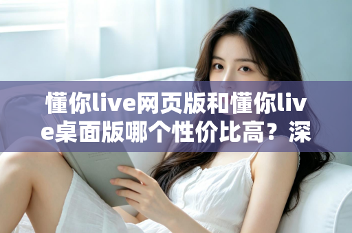 懂你live网页版和懂你live桌面版哪个性价比高？深度对比解析助你明智选择