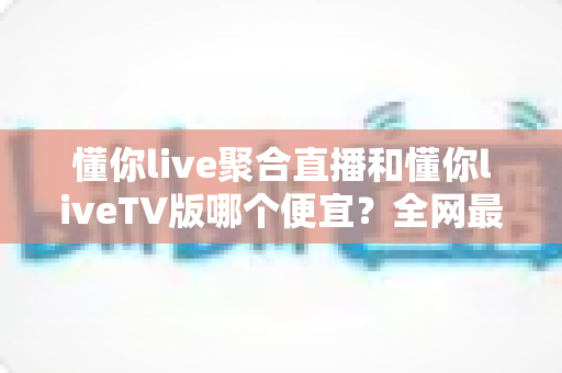 懂你live聚合直播和懂你liveTV版哪个便宜？全网最新价格对比与省钱选购指南大揭秘