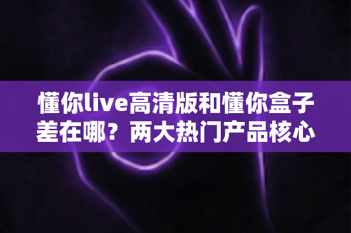 懂你live高清版和懂你盒子差在哪？两大热门产品核心区别全解析与选购指南