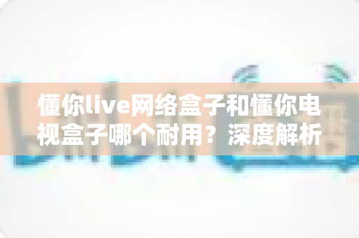 懂你live网络盒子和懂你电视盒子哪个耐用？深度解析助你选对更耐用的家庭影音利器
