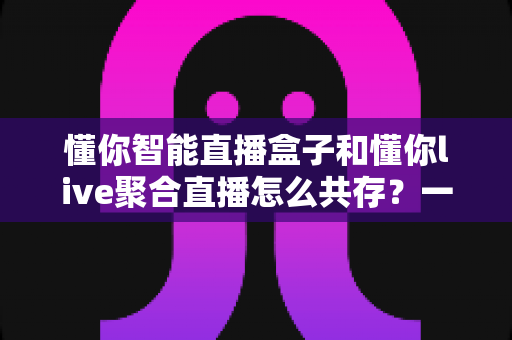 懂你智能直播盒子和懂你live聚合直播怎么共存?一文学会双端协同使用方案 懂你智能直播盒子和懂你live聚合直播怎么共存?一文学会双端协同使用方案