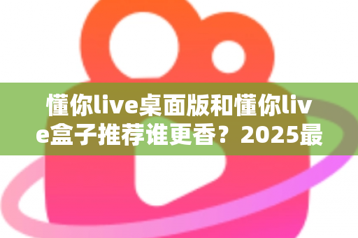 懂你live桌面版和懂你live盒子推荐谁更香？2025最全深度对比评测，看完不花冤枉钱