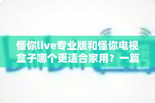 懂你live专业版和懂你电视盒子哪个更适合家用？一篇文章帮你选对家用大屏娱乐方案