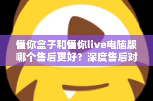 懂你盒子和懂你live电脑版哪个售后更好？深度售后对比分析与选购避坑指南