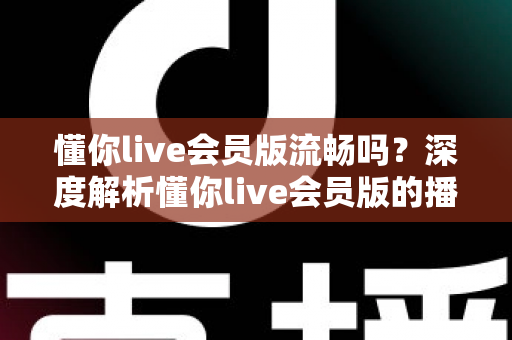 懂你live会员版流畅吗?深度解析懂你live会员版的播放体验与流畅度表现 懂你live会员版流畅吗?深度解析懂你live会员版的播放体验与流畅度表现