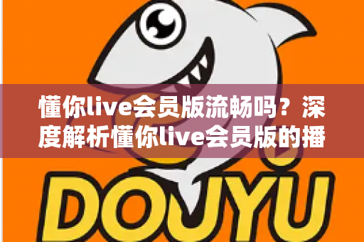 懂你live会员版流畅吗？深度解析懂你live会员版的播放体验与流畅度表现