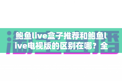 鲍鱼live盒子推荐和鲍鱼live电视版的区别在哪？全面解析两大版本的差异与选择指南