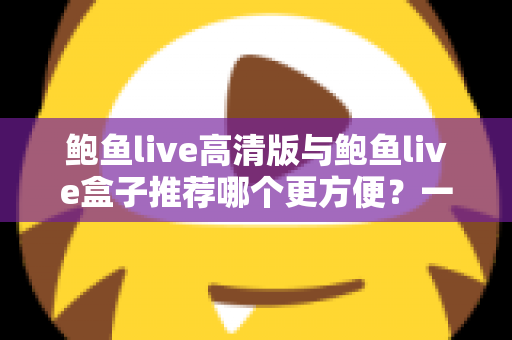 鲍鱼live高清版与鲍鱼live盒子推荐哪个更方便？一站式深度对比助你轻松做出最佳选择